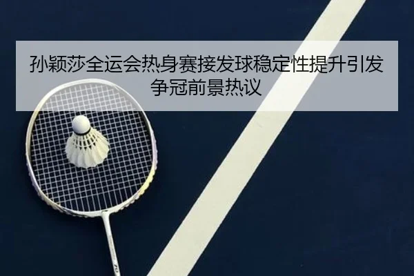 孙颖莎全运会热身赛接发球稳定性提升引发争冠前景热议