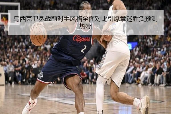乌西克卫冕战前对手风格全面对比引爆拳迷胜负预测热潮